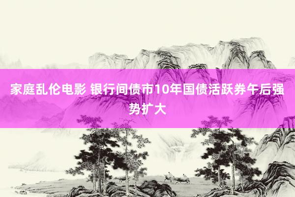 家庭乱伦电影 银行间债市10年国债活跃券午后强势扩大