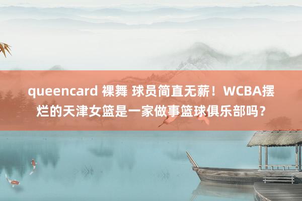 queencard 裸舞 球员简直无薪！WCBA摆烂的天津女篮是一家做事篮球俱乐部吗？