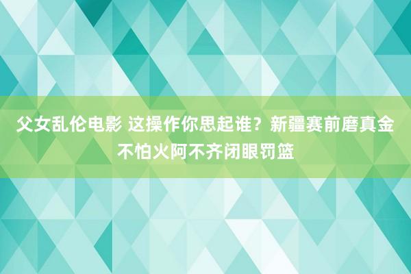 父女乱伦电影 这操作你思起谁？新疆赛前磨真金不怕火阿不齐闭眼罚篮