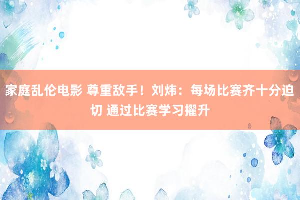 家庭乱伦电影 尊重敌手！刘炜：每场比赛齐十分迫切 通过比赛学习擢升