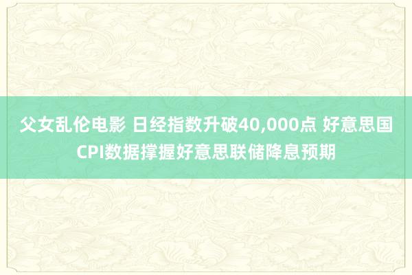 父女乱伦电影 日经指数升破40，000点 好意思国CPI数据撑握好意思联储降息预期