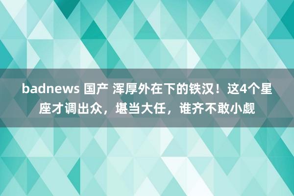 badnews 国产 浑厚外在下的铁汉！这4个星座才调出众，堪当大任，谁齐不敢小觑