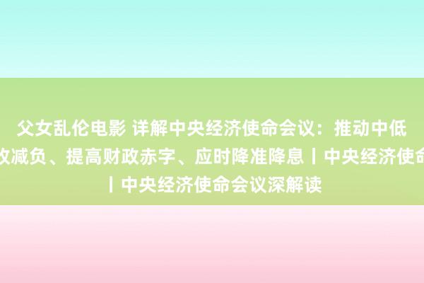 父女乱伦电影 详解中央经济使命会议：推动中低收入群体增收减负、提高财政赤字、应时降准降息丨中央经济使命会议深解读