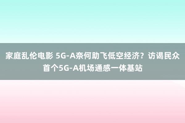 家庭乱伦电影 5G-A奈何助飞低空经济？访谒民众首个5G-A机场通感一体基站