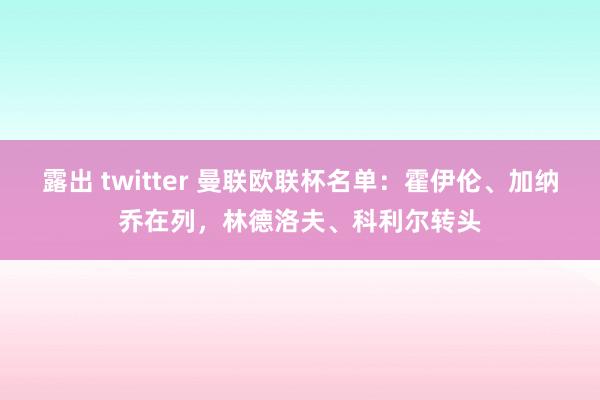 露出 twitter 曼联欧联杯名单：霍伊伦、加纳乔在列，林德洛夫、科利尔转头