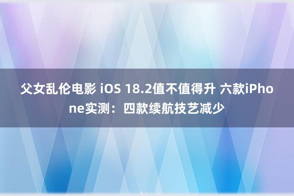 父女乱伦电影 iOS 18.2值不值得升 六款iPhone实测：四款续航技艺减少