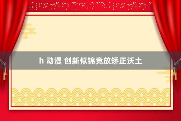 h 动漫 创新似锦竞放矫正沃土