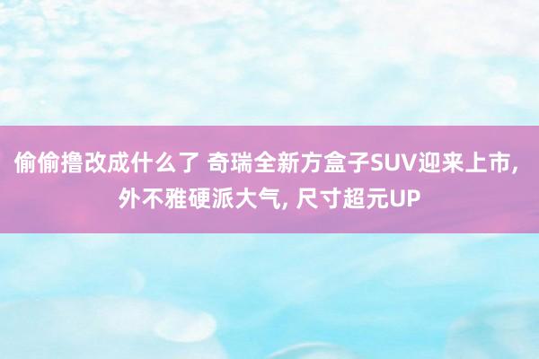 偷偷撸改成什么了 奇瑞全新方盒子SUV迎来上市， 外不雅硬派大气， 尺寸超元UP