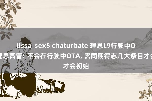 lissa_sex5 chaturbate 理思L9行驶中OTA? 理思高管: 不会在行驶中OTA， 需同期得志几大条目才会初始