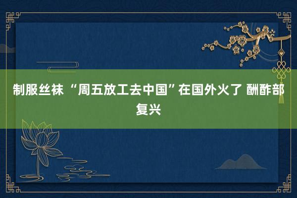 制服丝袜 “周五放工去中国”在国外火了 酬酢部复兴