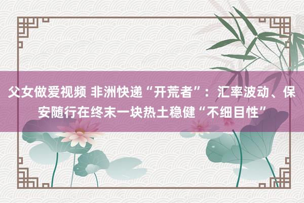 父女做爱视频 非洲快递“开荒者”：汇率波动、保安随行在终末一块热土稳健“不细目性”