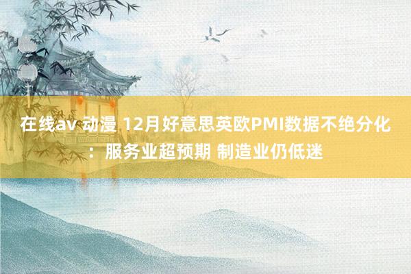 在线av 动漫 12月好意思英欧PMI数据不绝分化：服务业超预期 制造业仍低迷