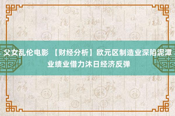 父女乱伦电影 【财经分析】欧元区制造业深陷泥潭 业绩业借力沐日经济反弹