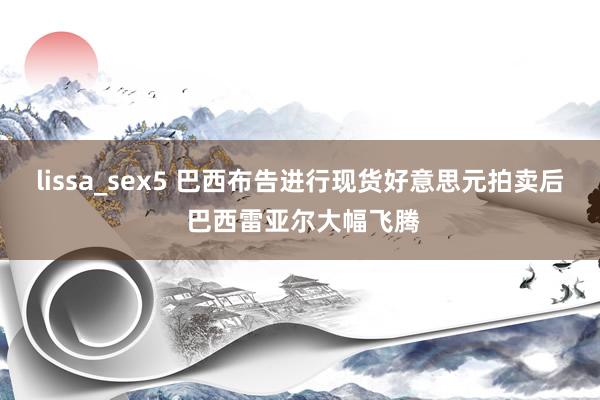 lissa_sex5 巴西布告进行现货好意思元拍卖后 巴西雷亚尔大幅飞腾