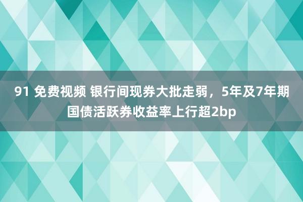 91 免费视频 银行间现券大批走弱，5年及7年期国债活跃券收益率上行超2bp