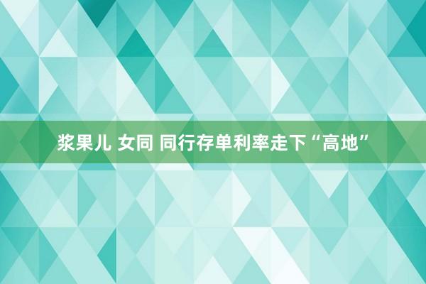 浆果儿 女同 同行存单利率走下“高地”