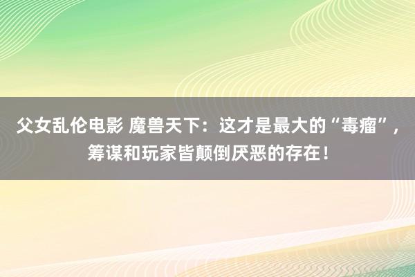 父女乱伦电影 魔兽天下：这才是最大的“毒瘤”，筹谋和玩家皆颠倒厌恶的存在！