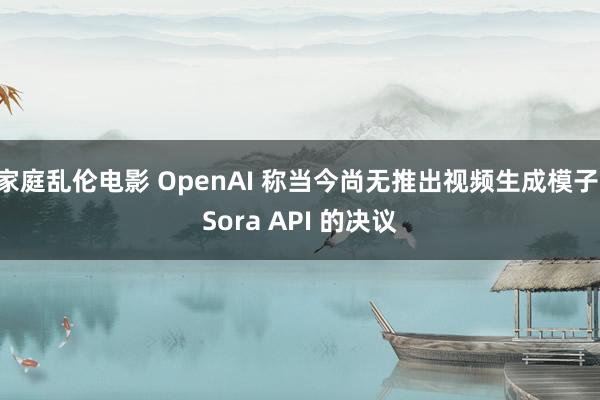 家庭乱伦电影 OpenAI 称当今尚无推出视频生成模子 Sora API 的决议