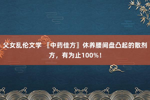 父女乱伦文学 〖中药佳方〗休养腰间盘凸起的散剂方，有为止100%！