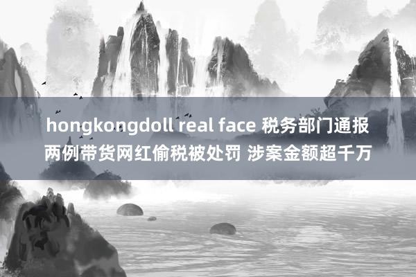 hongkongdoll real face 税务部门通报两例带货网红偷税被处罚 涉案金额超千万