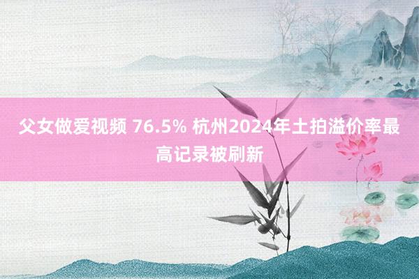 父女做爱视频 76.5% 杭州2024年土拍溢价率最高记录被刷新