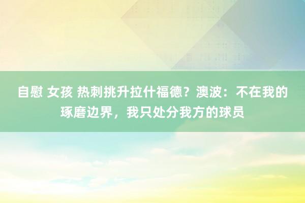 自慰 女孩 热刺挑升拉什福德？澳波：不在我的琢磨边界，我只处分我方的球员