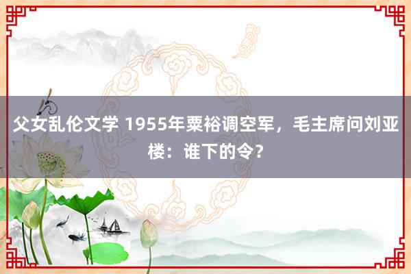 父女乱伦文学 1955年粟裕调空军，毛主席问刘亚楼：谁下的令？