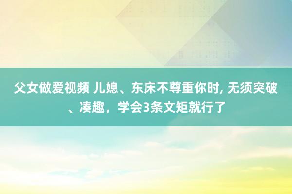 父女做爱视频 儿媳、东床不尊重你时， 无须突破、凑趣，学会3条文矩就行了