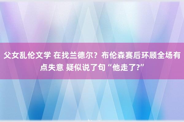 父女乱伦文学 在找兰德尔？布伦森赛后环顾全场有点失意 疑似说了句“他走了?”