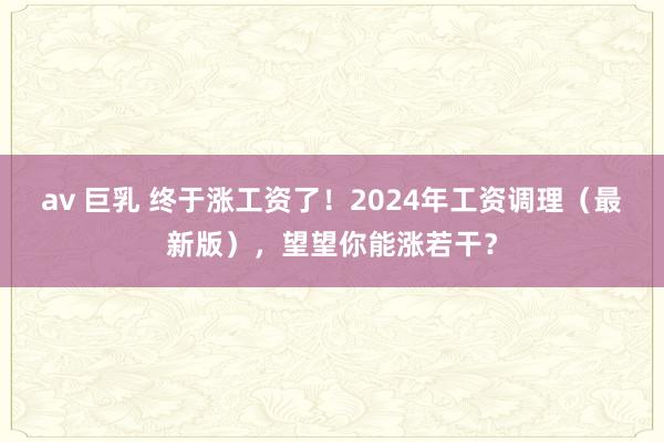 av 巨乳 终于涨工资了！2024年工资调理（最新版），望望你能涨若干？