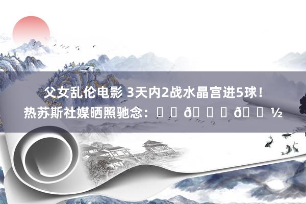 父女乱伦电影 3天内2战水晶宫进5球！热苏斯社媒晒照驰念：❤️🙏🏽