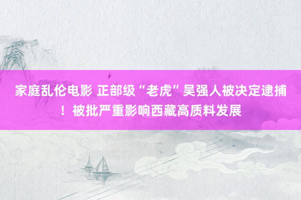 家庭乱伦电影 正部级“老虎”吴强人被决定逮捕！被批严重影响西藏高质料发展