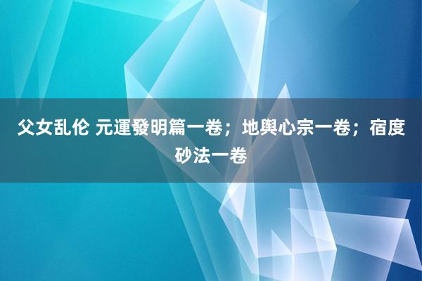 父女乱伦 元運發明篇一卷；地舆心宗一卷；宿度砂法一卷