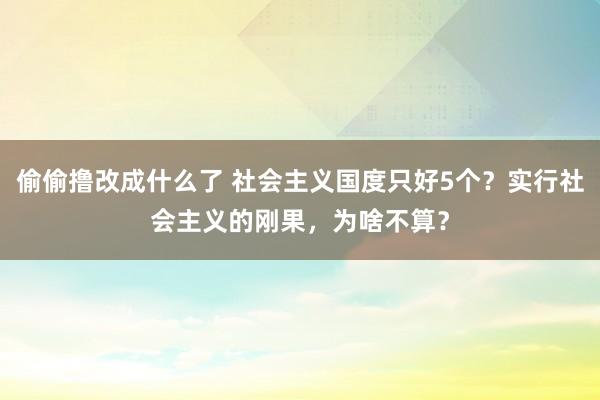 偷偷撸改成什么了 社会主义国度只好5个？实行社会主义的刚果，为啥不算？