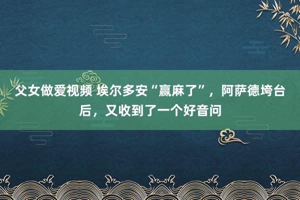 父女做爱视频 埃尔多安“赢麻了”，阿萨德垮台后，又收到了一个好音问