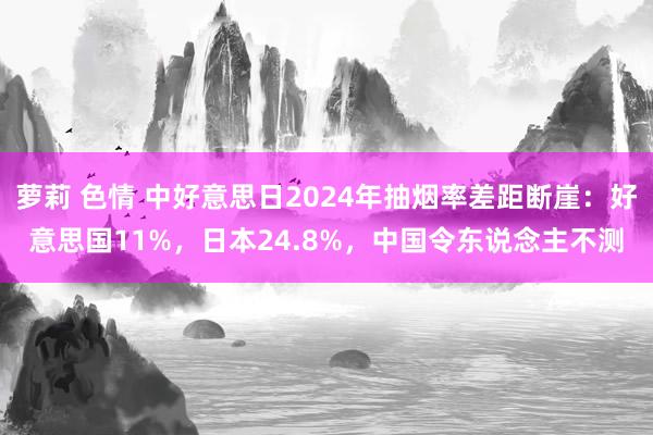 萝莉 色情 中好意思日2024年抽烟率差距断崖：好意思国11%，日本24.8%，中国令东说念主不测