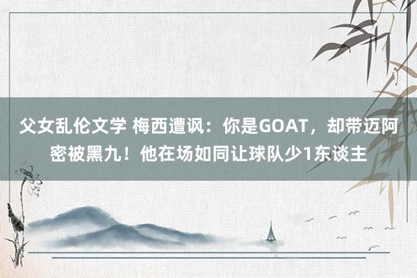 父女乱伦文学 梅西遭讽：你是GOAT，却带迈阿密被黑九！他在场如同让球队少1东谈主