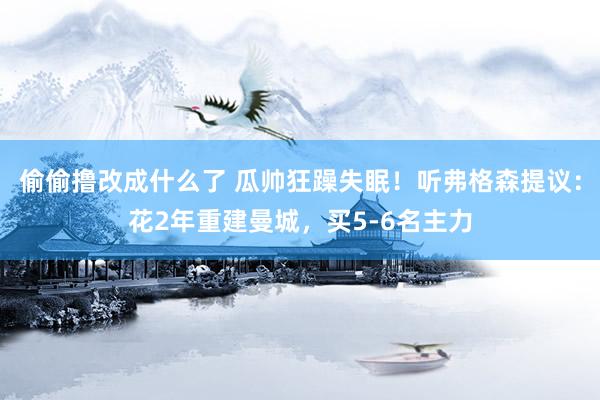 偷偷撸改成什么了 瓜帅狂躁失眠！听弗格森提议：花2年重建曼城，买5-6名主力