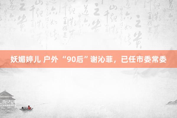 妖媚婷儿 户外 “90后”谢沁菲，已任市委常委