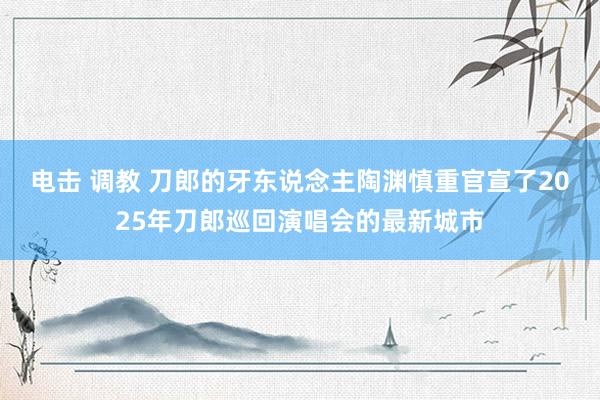 电击 调教 刀郎的牙东说念主陶渊慎重官宣了2025年刀郎巡回演唱会的最新城市