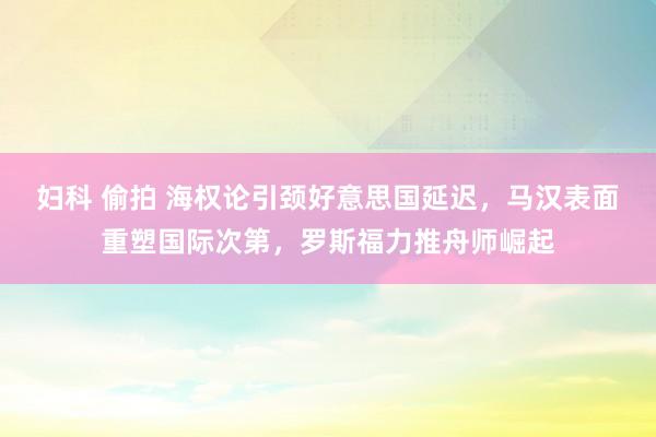 妇科 偷拍 海权论引颈好意思国延迟，马汉表面重塑国际次第，罗斯福力推舟师崛起