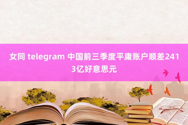 女同 telegram 中国前三季度平庸账户顺差2413亿好意思元