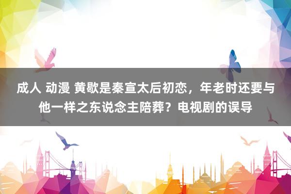 成人 动漫 黄歇是秦宣太后初恋，年老时还要与他一样之东说念主陪葬？电视剧的误导