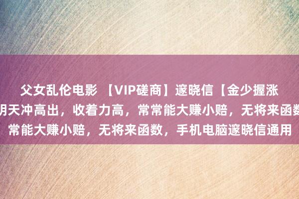 父女乱伦电影 【VIP磋商】邃晓信【金少握涨停】磋商，尾盘专用，明天冲高出，收着力高，常常能大赚小赔，无将来函数，手机电脑邃晓信通用