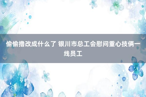 偷偷撸改成什么了 银川市总工会慰问重心技俩一线员工