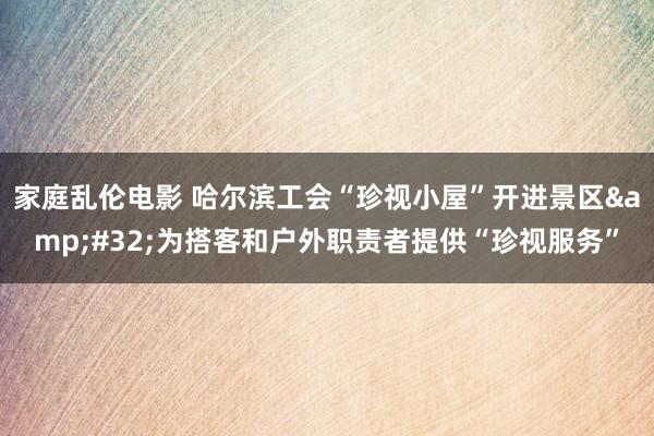 家庭乱伦电影 哈尔滨工会“珍视小屋”开进景区&#32;为搭客和户外职责者提供“珍视服务”