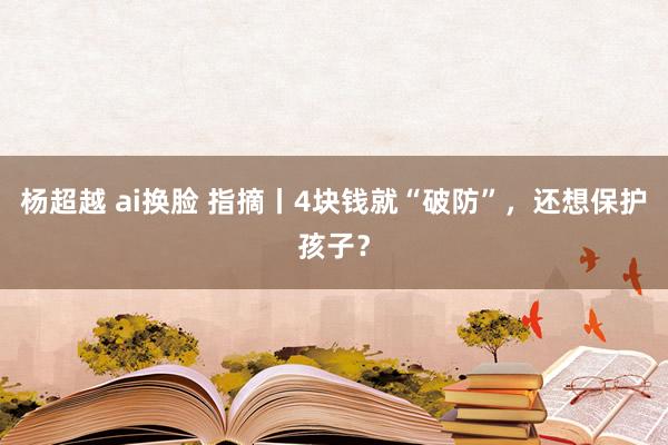 杨超越 ai换脸 指摘丨4块钱就“破防”，还想保护孩子？