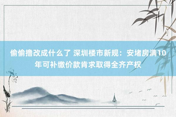 偷偷撸改成什么了 深圳楼市新规：安堵房满10年可补缴价款肯求取得全齐产权