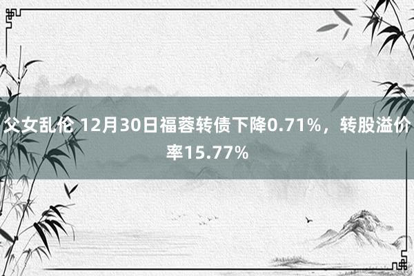 父女乱伦 12月30日福蓉转债下降0.71%，转股溢价率15.77%