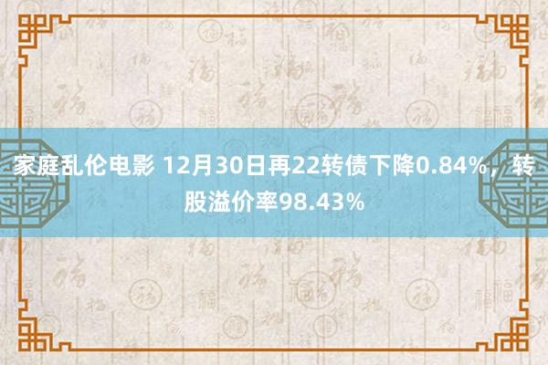 家庭乱伦电影 12月30日再22转债下降0.84%，转股溢价率98.43%